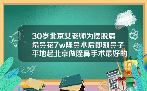 30岁北京女老师为摆脱扁塌鼻花7w隆鼻术后即刻鼻子平地起北京做隆鼻手术最好的医院是哪家