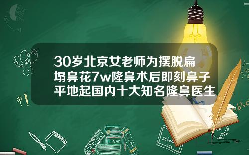 30岁北京女老师为摆脱扁塌鼻花7w隆鼻术后即刻鼻子平地起国内十大知名隆鼻医生
