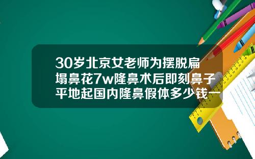 30岁北京女老师为摆脱扁塌鼻花7w隆鼻术后即刻鼻子平地起国内隆鼻假体多少钱一个