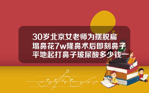 30岁北京女老师为摆脱扁塌鼻花7w隆鼻术后即刻鼻子平地起打鼻子玻尿酸多少钱一针图片