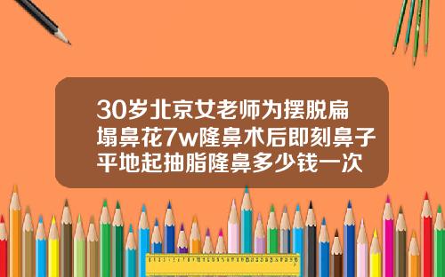 30岁北京女老师为摆脱扁塌鼻花7w隆鼻术后即刻鼻子平地起抽脂隆鼻多少钱一次