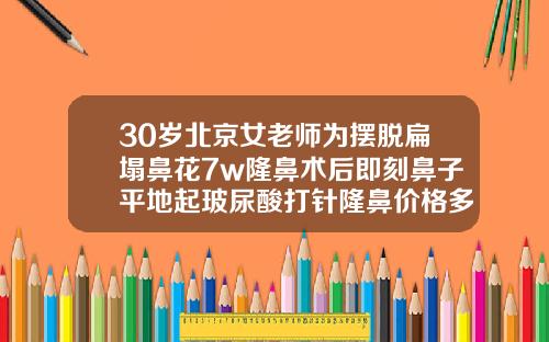 30岁北京女老师为摆脱扁塌鼻花7w隆鼻术后即刻鼻子平地起玻尿酸打针隆鼻价格多少钱