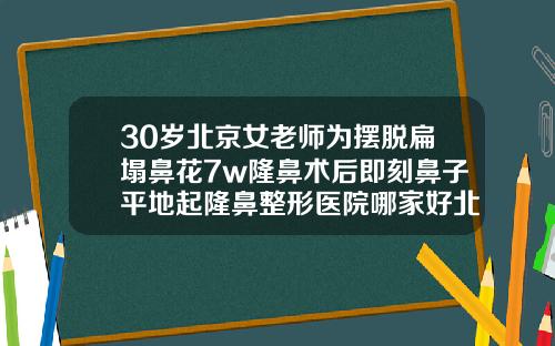 30岁北京女老师为摆脱扁塌鼻花7w隆鼻术后即刻鼻子平地起隆鼻整形医院哪家好北京