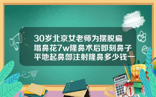 30岁北京女老师为摆脱扁塌鼻花7w隆鼻术后即刻鼻子平地起鼻部注射隆鼻多少钱一次