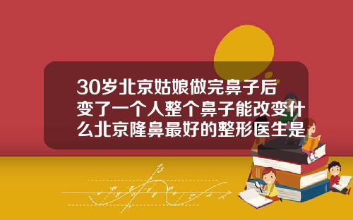 30岁北京姑娘做完鼻子后变了一个人整个鼻子能改变什么北京隆鼻最好的整形医生是谁