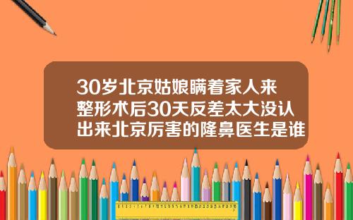 30岁北京姑娘瞒着家人来整形术后30天反差太大没认出来北京厉害的隆鼻医生是谁呀