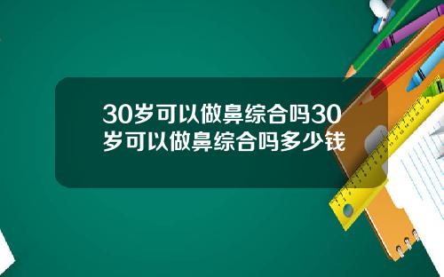 30岁可以做鼻综合吗30岁可以做鼻综合吗多少钱