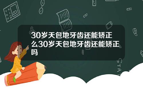 30岁天包地牙齿还能矫正么30岁天包地牙齿还能矫正吗