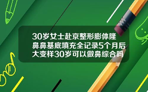 30岁女士赴京整形膨体隆鼻鼻基底填充全记录5个月后大变样30岁可以做鼻综合吗