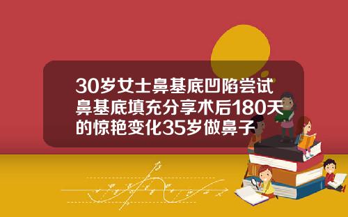 30岁女士鼻基底凹陷尝试鼻基底填充分享术后180天的惊艳变化35岁做鼻子