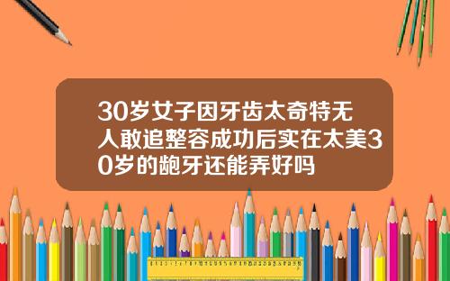30岁女子因牙齿太奇特无人敢追整容成功后实在太美30岁的龅牙还能弄好吗