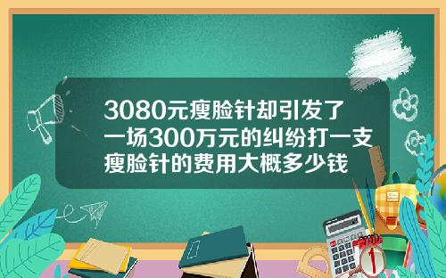 3080元瘦脸针却引发了一场300万元的纠纷打一支瘦脸针的费用大概多少钱