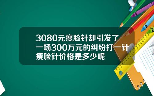 3080元瘦脸针却引发了一场300万元的纠纷打一针瘦脸针价格是多少呢