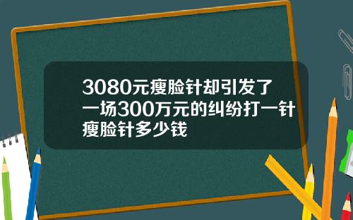 3080元瘦脸针却引发了一场300万元的纠纷打一针瘦脸针多少钱