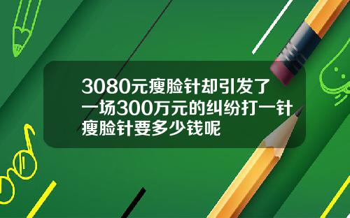 3080元瘦脸针却引发了一场300万元的纠纷打一针瘦脸针要多少钱呢