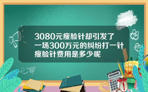 3080元瘦脸针却引发了一场300万元的纠纷打一针瘦脸针费用是多少呢