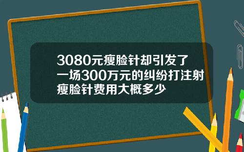 3080元瘦脸针却引发了一场300万元的纠纷打注射瘦脸针费用大概多少