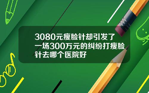 3080元瘦脸针却引发了一场300万元的纠纷打瘦脸针去哪个医院好