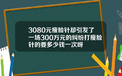 3080元瘦脸针却引发了一场300万元的纠纷打瘦脸针的要多少钱一次呀