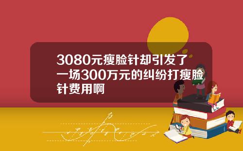 3080元瘦脸针却引发了一场300万元的纠纷打瘦脸针费用啊