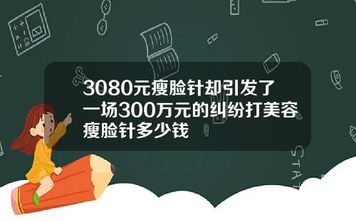 3080元瘦脸针却引发了一场300万元的纠纷打美容瘦脸针多少钱