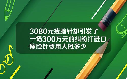 3080元瘦脸针却引发了一场300万元的纠纷打进口瘦脸针费用大概多少