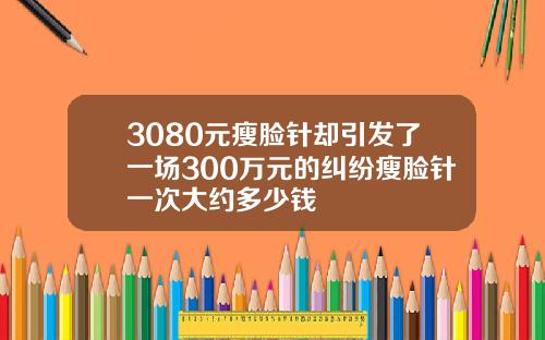 3080元瘦脸针却引发了一场300万元的纠纷瘦脸针一次大约多少钱