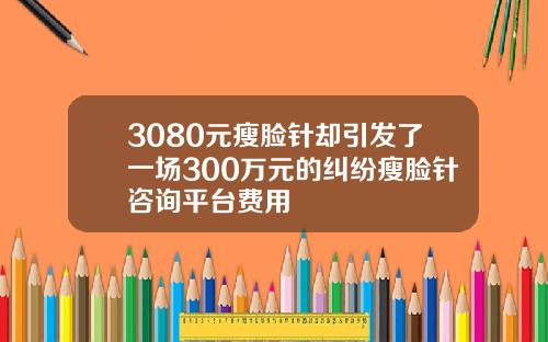 3080元瘦脸针却引发了一场300万元的纠纷瘦脸针咨询平台费用