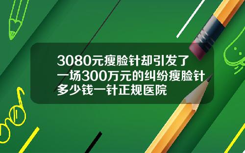 3080元瘦脸针却引发了一场300万元的纠纷瘦脸针多少钱一针正规医院