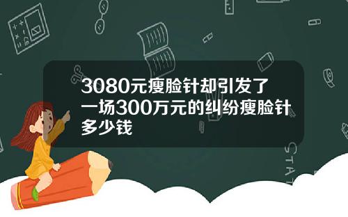 3080元瘦脸针却引发了一场300万元的纠纷瘦脸针多少钱