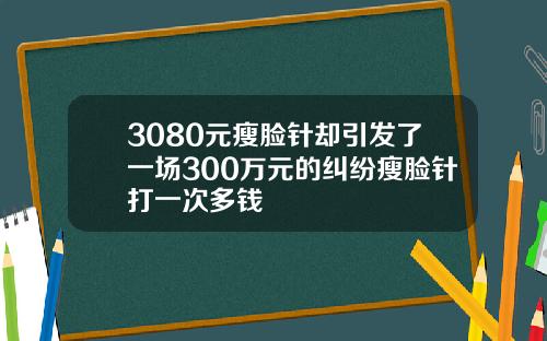 3080元瘦脸针却引发了一场300万元的纠纷瘦脸针打一次多钱