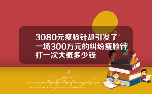 3080元瘦脸针却引发了一场300万元的纠纷瘦脸针打一次大概多少钱