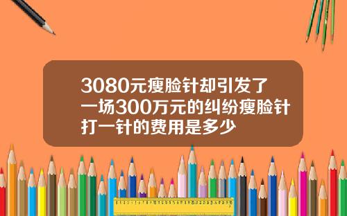 3080元瘦脸针却引发了一场300万元的纠纷瘦脸针打一针的费用是多少