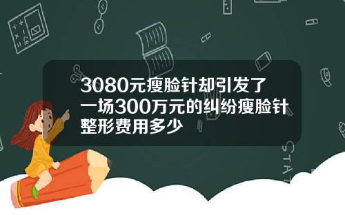 3080元瘦脸针却引发了一场300万元的纠纷瘦脸针整形费用多少