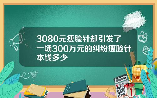 3080元瘦脸针却引发了一场300万元的纠纷瘦脸针本钱多少