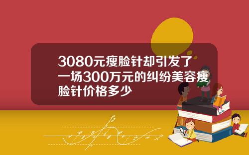 3080元瘦脸针却引发了一场300万元的纠纷美容瘦脸针价格多少
