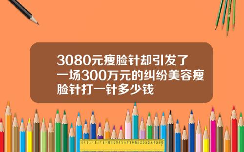 3080元瘦脸针却引发了一场300万元的纠纷美容瘦脸针打一针多少钱