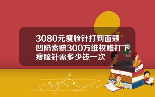 3080元瘦脸针打到面颊凹陷索赔300万维权难打下瘦脸针需多少钱一次