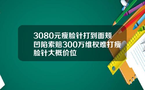 3080元瘦脸针打到面颊凹陷索赔300万维权难打瘦脸针大概价位