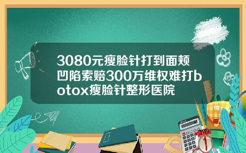3080元瘦脸针打到面颊凹陷索赔300万维权难打botox瘦脸针整形医院
