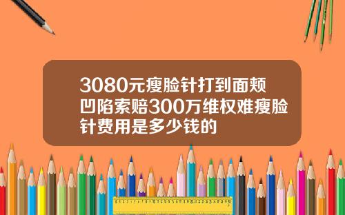 3080元瘦脸针打到面颊凹陷索赔300万维权难瘦脸针费用是多少钱的