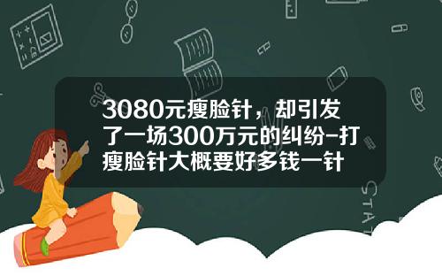 3080元瘦脸针，却引发了一场300万元的纠纷-打瘦脸针大概要好多钱一针