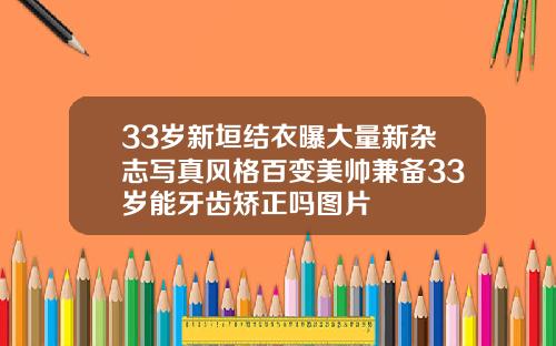 33岁新垣结衣曝大量新杂志写真风格百变美帅兼备33岁能牙齿矫正吗图片