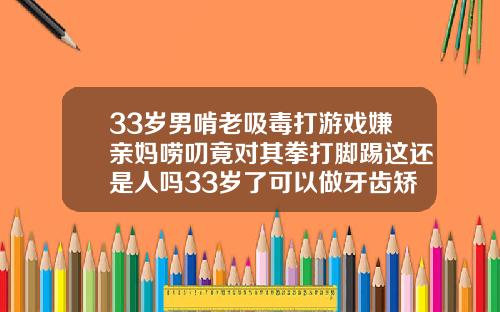 33岁男啃老吸毒打游戏嫌亲妈唠叨竟对其拳打脚踢这还是人吗33岁了可以做牙齿矫正吗多少钱