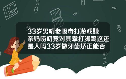 33岁男啃老吸毒打游戏嫌亲妈唠叨竟对其拳打脚踢这还是人吗33岁做牙齿矫正能否