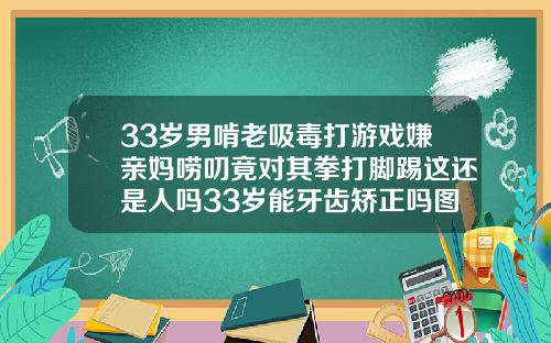 33岁男啃老吸毒打游戏嫌亲妈唠叨竟对其拳打脚踢这还是人吗33岁能牙齿矫正吗图片