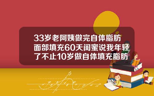 33岁老阿姨做完自体脂肪面部填充60天闺蜜说我年轻了不止10岁做自体填充脂肪要多久