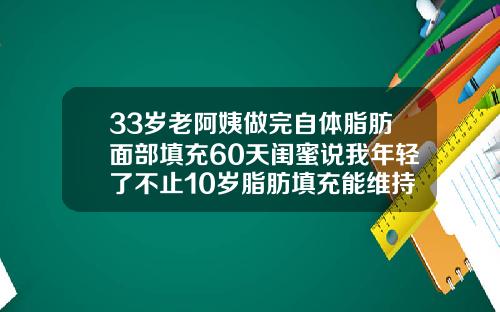 33岁老阿姨做完自体脂肪面部填充60天闺蜜说我年轻了不止10岁脂肪填充能维持多久