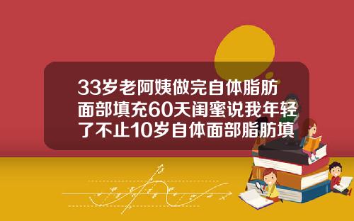 33岁老阿姨做完自体脂肪面部填充60天闺蜜说我年轻了不止10岁自体面部脂肪填充多久可以化妆