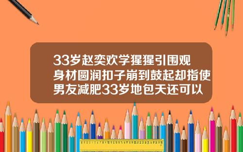 33岁赵奕欢学猩猩引围观身材圆润扣子崩到鼓起却指使男友减肥33岁地包天还可以矫正牙齿吗